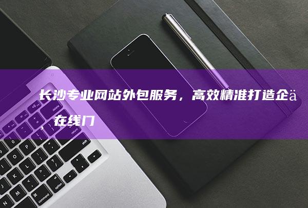 长沙专业网站外包服务，高效精准打造企业在线门户